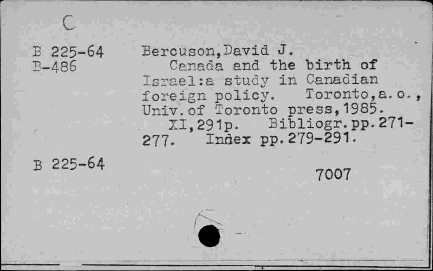 ﻿B 225-64
B-486
Bercuson,David J.
Canada and the birth of Israel:a study in Canadian foreign policy.	Toronto,a. o.,
Univ.of Toronto press,19S5-
XI,291p- Bibliogr.pp.271-277. Index pp.279-291.
B 225-64
7007